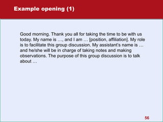 Example opening (1)

Good morning. Thank you all for taking the time to be with us
today. My name is …, and I am … [position, affiliation]. My role
is to facilitate this group discussion. My assistant’s name is …
and he/she will be in charge of taking notes and making
observations. The purpose of this group discussion is to talk
about …

56

 