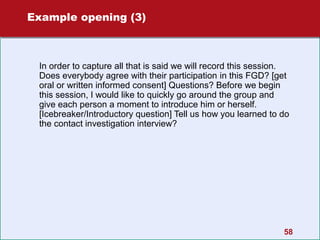 Example opening (3)

In order to capture all that is said we will record this session.
Does everybody agree with their participation in this FGD? [get
oral or written informed consent] Questions? Before we begin
this session, I would like to quickly go around the group and
give each person a moment to introduce him or herself.
[Icebreaker/Introductory question] Tell us how you learned to do
the contact investigation interview?

58

 