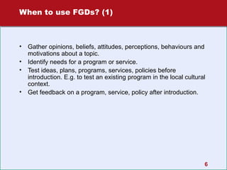 When to use FGDs? (1)

•
•
•
•

Gather opinions, beliefs, attitudes, perceptions, behaviours and
motivations about a topic.
Identify needs for a program or service.
Test ideas, plans, programs, services, policies before
introduction. E.g. to test an existing program in the local cultural
context.
Get feedback on a program, service, policy after introduction.

6

 