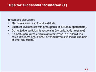 Tips for successful facilitation (1)

Encourage discussion:
• Maintain a warm and friendly attitude.
• Establish eye contact with participants (if culturally appropriate).
• Do not judge participants responses (verbally, body language).
• If a participant gives a vague answer: probe, e.g. “Could you
say a little more about that?” or “Would you give me an example
of what you mean?”

64

 