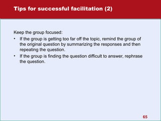 Tips for successful facilitation (2)

Keep the group focused:
• If the group is getting too far off the topic, remind the group of
the original question by summarizing the responses and then
repeating the question.
• If the group is finding the question difficult to answer, rephrase
the question.

65

 