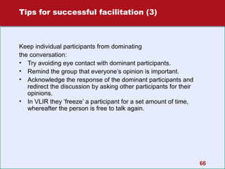 Tips for successful facilitation (3)

Keep individual participants from dominating
the conversation:
• Try avoiding eye contact with dominant participants.
• Remind the group that everyone’s opinion is important.
• Acknowledge the response of the dominant participants and
redirect the discussion by asking other participants for their
opinions.
• In VLIR they ‘freeze’ a participant for a set amount of time,
whereafter the person is free to talk again.

66

 