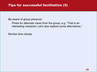 Tips for successful facilitation (5)

Be aware of group pressure:
Probe for alternate views from the group, e.g. “That is an
interesting viewpoint. Let’s also explore some alternatives.”
Monitor time closely.

68

 