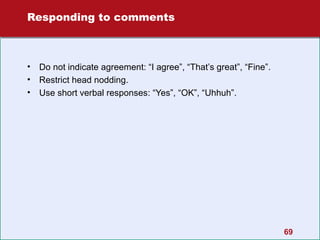 Responding to comments

•
•
•

Do not indicate agreement: “I agree”, “That’s great”, “Fine”.
Restrict head nodding.
Use short verbal responses: “Yes”, “OK”, “Uhhuh”.

69

 