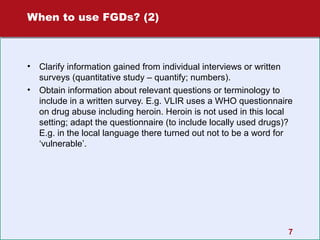 When to use FGDs? (2)

•
•

Clarify information gained from individual interviews or written
surveys (quantitative study – quantify; numbers).
Obtain information about relevant questions or terminology to
include in a written survey. E.g. VLIR uses a WHO questionnaire
on drug abuse including heroin. Heroin is not used in this local
setting; adapt the questionnaire (to include locally used drugs)?
E.g. in the local language there turned out not to be a word for
‘vulnerable’.

7

 