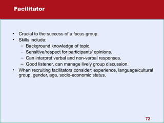 Facilitator

• Crucial to the success of a focus group.
• Skills include:
– Background knowledge of topic.
– Sensitive/respect for participants’ opinions.
– Can interpret verbal and non-verbal responses.
– Good listener, can manage lively group discussion.
• When recruiting facilitators consider: experience, language/cultural
group, gender, age, socio-economic status.

72

 