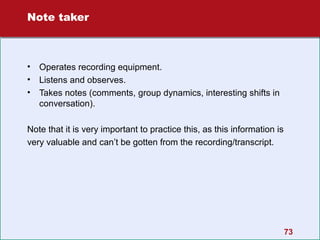 Note taker

•
•
•

Operates recording equipment.
Listens and observes.
Takes notes (comments, group dynamics, interesting shifts in
conversation).

Note that it is very important to practice this, as this information is
very valuable and can’t be gotten from the recording/transcript.

73

 