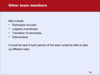 Other team members

May include:
• Participant recruiter.
• Logistics coordinator.
• Translator of transcripts.
• Data-analyst.
It would be best if each person of the team would be able to take
up different roles.

74

 