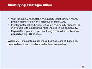 Identifying strategic allies

•
•
•

Visit the gatekeeper of the community (chief, pastor, school
principle) and explain the objective of the FGDs.
Identify potential participants through community partners, or
individuals with established relationships in the community.
Especially important if you are trying to recruit a hard-to-reach
population e.g. TB patients.

Within VLIR the contacts are there, but these are all based on
personal relationships which make them vulnerable.

77

 