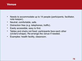 Venue

•
•
•
•
•
•

Needs to accommodate up to 14 people (participants, facilitator,
note keeper).
Neutral, comfortable, safe.
Distraction free (e.g. telephones, traffic).
Easily accessible, easy to find.
Tables and chairs not fixed: participants face each other
(circle/U-shape). Re-arrange the venue if needed.
Examples: health facility, classroom.

78

 