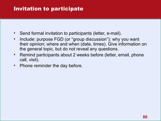 Invitation to participate

•
•
•
•

Send formal invitation to participants (letter, e-mail).
Include: purpose FGD (or “group discussion”); why you want
their opinion; where and when (date, times). Give information on
the general topic, but do not reveal any questions.
Remind participants about 2 weeks before (letter, email, phone
call, visit).
Phone reminder the day before.

80

 
