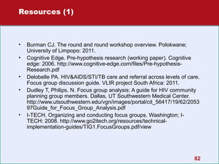 Resources (1)

•
•
•
•

•

Burman CJ. The round and round workshop overview. Polokwane;
University of Limpopo: 2011.
Cognitive Edge. Pre-hypothesis research (working paper). Cognitive
edge: 2006. http://www.cognitive-edge.com/files/Pre-hypothesisResearch.pdf
Delobelle PA. HIV&AIDS/STI/TB care and referral across levels of care.
Focus group discussion guide. VLIR project South Africa: 2011.
Dudley T, Philips, N. Focus group analysis: A guide for HIV community
planning group members. Dallas, UT Southwestern Medical Center.
http://www.utsouthwestern.edu/vgn/images/portal/cit_56417/19/62/2053
97Guide_for_Focus_Group_Analysis.pdf
I-TECH. Organizing and conducting focus groups. Washington; ITECH: 2008. http://www.go2itech.org/resources/technicalimplementation-guides/TIG1.FocusGroups.pdf/view

82

 