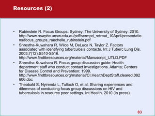 Resources (2)

•
•

•

•

Rubinstein R. Focus Groups. Sydney; The University of Sydney: 2010.
http://www.nswphc.unsw.edu.au/pdf/scrmpd_retreat_10April/presentatio
ns/focus_groups_raechelle_rubinstein.pdf
Shrestha-Kuwahara R, Wilce M, DeLuca N, Taylor Z. Factors
associated with identifying tuberculosis contacts. Int J Tuberc Lung Dis.
2003;7(12):S510-S516.
http://www.findtbresources.org/material/Manuscript_IJTLD.PDF
Shrestha-Kuwahara R. Focus group discussion guide: Health
department staff who conduct contact investigations. Atlanta; Centers
for Disease Control and Prevention: 1999.
http://www.findtbresources.org/material/CI.HealthDeptStaff.cleared.092
606.doc
Theobald S, Nyirenda L, Tulloch O, et al. Sharing experiences and
dilemmas of conducting focus group discussions on HIV and
tuberculosis in resource poor settings. Int Health. 2010 (in press).

83

 