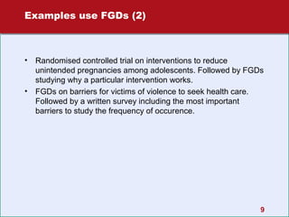 Examples use FGDs (2)

•

•

Randomised controlled trial on interventions to reduce
unintended pregnancies among adolescents. Followed by FGDs
studying why a particular intervention works.
FGDs on barriers for victims of violence to seek health care.
Followed by a written survey including the most important
barriers to study the frequency of occurence.

9

 