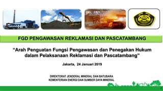 DIREKTORAT JENDERAL MINERAL DAN BATUBARA
KEMENTERIAN ENERGI DAN SUMBER DAYA MINERAL
FGD PENGAWASAN REKLAMASI DAN PASCATAMBANG
“Arah Penguatan Fungsi Pengawasan dan Penegakan Hukum
dalam Pelaksanaan Reklamasi dan Pascatambang”
Jakarta, 24 Januari 2019
1
 