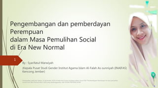 Pengembangan dan pemberdayan
Perempuan
dalam Masa Pemulihan Social
di Era New Normal
By : Syarifatul Marwiyah
(Kepala Pusat Studi Gender Institut Agama Islam Al-Falah As-sunniyah (INAIFAS)
Kencong Jember)
4/6/2022
1
Disampaikan pada hari Selasa, 17 November 2020 di Hotel Aria Centra Surabaya dalam Acara FGD “Pemberdayaan Perempuan di masa pemulihan
social di era New Normal tahun 2020 yang diselenggarakan oleh DP3AK PROVINSI JATIM
 