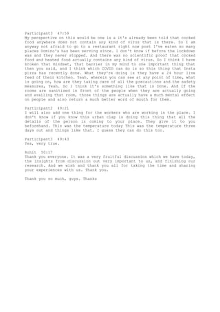 Participant3 47:59
My perspective on this would be one is a it's already been told that cooked
food anywhere does not contain any kind of virus that is there. So I am
anyway not afraid to go to a restaurant right now post I've eaten so many
places Domino's has been serving since. I don't know if before the lockdown
was and they never stopped. And there was no scientific proof that cooked
food and heated food actually contains any kind of virus. So I think I have
broken that mindset, that barrier in my mind to one important thing that
then you said, and I think which COVID can do is so this thing that Insta
pizza has recently done. What they're doing is they have a 24 hour live
feed of their kitchen. Yeah. wherein you can see at any point of time, what
is going on, how are they taking care of all the precautions and the safety
measures, Yeah. So I think it's something like that is Done. And if the
rooms are sanitized in front of the people when they are actually going
and availing that room, those things are actually have a much mental effect
on people and also return a much better word of mouth for them.
Participant2 49:21
I will also add one thing for the workers who are working in the place. I
don't know if you know this urban clap is doing this thing that all the
details of the person is coming to your place. They give it to you
beforehand. This was the temperature today This was the temperature three
days out and things like that. I guess they can do this too.
Participant3 49:43
Yes, very true.
Rohit 50:17
Thank you everyone. It was a very fruitful discussion which we have today,
the insights from discussion out very important to us, and finishing our
research. And we wish and thank you all for taking the time and sharing
your experiences with us. Thank you.
Thank you so much, guys. Thanks
 