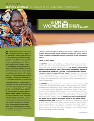 FACT SHEET:
CLIMATE CHANGE: The Need for A Gendered Perspective




C       limate change is not gender-neutral.
        It represents an enormous challenge to
the well-being of women. As the majority of
                                                 Ultimately, a gendered analysis of climate change provides a holistic approach to an
                                                 issue that disproportionately impacts women but also relies upon them, as agents of
                                                 change, to propose and implement innovative solutions that will help to mitigate its
the world’s poor, women are extremely vul-       impacts.
nerable to the abrupt environmental changes
that climate change causes, among them           CASE STUDY: Ghana
drought and deforestation; rising tempera-
                                                 P In GHANA, where an estimated 35 percent of the land is prone to desertification
tures; declining rainfall totals and variabil-
                                                 and where the desert is increasing by 20,000 hectares a year, women are demand-
ity; rising sea levels and high incidences of
                                                 ing that their voices be heard on these critical issues. UN Women’s Fund for Gender
weather extremes and disasters. Yet women
                                                 Equality, which promotes the political and economic empowerment of women all
also are keen observers of those changes and
                                                 over the world, has underwritten a two-year, $500,000 programme in Ghana to
their valuable first-hand knowledge, too often
                                                 help women address the impact of climate change. The programme, with an equal
overlooked by policy makers, can be utilized
                                                 amount matched by the government, increases the ability of women to advocate for
to find ways to lessen the hardship of climate
                                                 gender-sensitive policies in national and international forums and workshops, and
change and in the long term, contribute to
                                                 to conduct face-to-face meetings with government officials as the nation shapes its
the halting and reversing of this phenomenon.
                                                 climate change policies.
The measured impact of climate change on
women and men must be understood as both         P In GHANA, agriculture and livestock are central to the country’s economy, with 70
an environmental and a socio-economic phe-       percent of the population depending directly or indirectly on agriculture, including
nomenon. It is the product of the susceptibil-   fisheries, crop and animal farming. In this context, women, who form the mainstay
ity of an environment to climatic shifts and     of the agricultural workforce, devote much of their lives to working the land and as
the adaptive capacity of the population to       such, are disproportionately reliant on access to local natural resources (including
respond to these changes. Thus the impact        water, energy sources, etc.). Throughout Ghana, droughts are a major problem for the
of climate change varies across age, gender,     northern and coastal savannahs, whereas variability of rainfall has most significantly
class, geographical location, etc. — and his-    impacted transition and forest zones. As climate change makes land increasingly
torically marginalized populations (in which     arid, women lose the means to grow food to provide for their families, making
women are disproportionately represented)        food insecurity more likely. At the same time, women must travel farther and farther
must contend with factors such as limited        to gather fuel and water. Furthermore, as more extreme weather makes flooding in
access to decision making and economic           the country’s coastal areas more frequent, it increases the occurrence of migration
assets - which impact their ability to proac-    and the incidence of urban vulnerability and displacement — with northern regions of
tively engage with and effectively respond to    the country and parts of Volta region seeing substantial numbers of their population
the effects of climate change.                   moving to the wetter south and urban areas.

                                                                                                                       continued on back
 