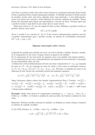 Introdu¸c˜ao `a Mecˆanica. Prof. Rafael de Lima Rodrigues 10
(vii) Para o produto escalar entre dois vetores buscou-se a principal motiva¸c˜ao desse estudo
devido a grandeza F´ısica escalar denominada trabalho. O trabalho mecˆanico ´e obtido atrav´es
do produto escalar entre uma for¸ca aplicada sobre uma part´ıcula e o seu deslocamento.
Como vocˆe notou este conceito ´e muito diferente do conceito cotidiano de trabalho. Vamos
deixar esta discuss˜ao para depois que aprendermos o conceito de for¸ca. Veremos agora que
o produto escalar ´e mais f´acil do que somar dois ou mais vetores.
Dado dois vetores a e b, com um ˆangulo Θ entre os dois, deﬁnimos o produto escalar ou
produto interno como sendo,
a.b =| a || b | cos(Θ) (8)
(Lˆe-se a escalar b ou a interno b). Se a e b s˜ao vetores tridimensionais podemos escrever
a seguinte representa¸c˜ao para o produto escalar, no sistema de coordenadas cartesianas,
a.b = axbx + ayby + azbz.
Algumas observa¸c˜oes sobre vetores
i) Quando for pedido para calcular um vetor, vocˆe deve calcular o m´odulo, dire¸c˜ao e sentido.
ii) A componente de um vetor ´e sempre menor ou igual ao seu m´odulo.
iii) A componente de um vetor pode ser negativa, mas o seu m´odulo ser´a sempre positivo.
iv) A componente de um vetor, representado por um segmento de reta orientado, ´e a proje¸c˜ao
de sua extremidade sobre um eixo.
v) Dados dois vetores bidimensionais (vetores com duas componentes) a = (ax, ay) (equa¸c˜ao
do vetor a) e b = (bx, by) (equa¸c˜ao do vetor b), ent˜ao o vetor soma ou subtra¸c˜ao torna-se:
a + b = (ax + bx, ay + by) ou a − b = (ax − bx, ay − by). Portanto, os m´odulos da soma ou da
diferen¸ca de dois vetores s˜ao calculados atrav´es das seguintes equa¸c˜oes:
| a + b |= (ax + bx)2 + (ay + by)2 ou | a − b |= (ax − bx)2 + (ay − by)2.
Agora listaremos alguns valores das fun¸c˜oes trigonom´etricas Seno e Cosseno: cos π
4
=
sen π
4
=
√
2
2
; cos π
3
= sen π
6
= 1
2
; cos π
6
= sen π
3
=
√
3
2
; cos(00
) = cos(2π) =
1 = sen π
2
= 1; sen(00
) = cos π
2
= 0; cos(π) = sen 3π
2
= −1, onde π = 1800
(cento
e oitenta graus radianos).
Exemplo: Dados dois vetores de componentes cartesianas ax = −1cm, ay = 2cm e bx =
0, 03m, by = 0, 005m. (i) Calcule o m´odulo de cada um deles; (ii) Calcule o m´odulo do vetor
soma.
Respostas: Primeiro escolha o sistema de unidade e ao ﬁnalizar as contas coloque a resposta
no sistema de unidade escolhido.
(i) No CGS, obtemos: bx = 0, 03m = 3cm e by = 0, 005m = 1
2
cm
⇒ |a| = a2
x + a2
y = (−1)2 + 22 ⇒ |a| =
√
5cm.
 