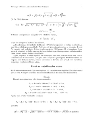 Introdu¸c˜ao `a Mecˆanica. Prof. Rafael de Lima Rodrigues 11
⇒ b = b2
x + b2
y = 32 +
1
2
2
⇒ b =
√
37
2
cm.
(ii) No CGS, obtemos:
⇒| a + b |= (ax + bx)2 + (ay + by)2 = (−1 + 3)2 + 2 +
1
2
2
= (2)2 +
5
2
2
⇒| a + b |=
√
41
2
cm.
Note que a desigualdade triangular est´a satisfeita, ou seja,
| a + b |<| a | + | b |,
o que nos assegura a exatid˜ao dos c´alculos.
A transforma¸c˜ao de unidades do SI para o CGS tornou poss´ıvel se efetuar os c´alculos, a
qual foi escolhida por comodidade. Note que este procedimento evitou as potˆencias de dez.
No entanto vocˆe poderia ter feito a tranforma¸c˜ao do CGS para o SI, o importante ´e que
antes de substituir os dados na equa¸c˜ao que soluciona o problema proposto vocˆe deve deixar
todos eles no mesmo sistema de unidades.
Agora, seguindo a nossa sugest˜ao na introdu¸c˜ao, um bom exerc´ıcio seria vocˆe fazer a
transforma¸c˜ao de unidades do CGS para o SI e calcular o que se pede. Evidentemente a sua
resposta ser´a dada em metros, mas ao transform´a-la de volta para o CGS vocˆe encontrar´a
os mesmos resultados obtidos acima.
Exerc´ıcios resolvidos sobre vetores
E1- Uma mulher caminha 130m na dire¸c˜ao de 45o
a nordeste e em seguida 155m diretamente
para o leste. Compare o m´odulo do deslocamento com a distˆancia que ela caminhou.
Solu¸c˜ao
Encontramos primeiro o valor das componentes:
Ax = A · cosθ = 130.cos45o
= 130.0, 7 = 91m,
Ay = A · senθ = 130.sen45o
= 130.0, 7 = 91m,
Bx = B · cosθ = 155.cos0o
= 155.1 = 155m,
By = B · senθ = 130.sen0o
= 130.0 = 0m, sen0o
= 0..
Agora, para o vetor resultante, obtemos:
Rx = Ax + Bx = (91 + 155)m = 246m e Ry = Ay + By = (91 + 0)m = 91m,
portanto,
| R |= R2
x + R2
y = (246)2 + (91)2m =
√
60516 + 8281m =
√
68797m 262, 29m.
 