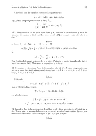 Introdu¸c˜ao `a Mecˆanica. Prof. Rafael de Lima Rodrigues 12
A distˆancia que ela caminhou obtemos da seguinte forma:
d =| A | + | B |= 130 + 155 = 285m,
logo, para a compara¸c˜ao dividimos d com | R |,
d
| R |
=
285
262, 29
⇒ d 1, 08 | R | .
E2- A componente x de um certo vetor mede (-16) unidades e a componente y mede 32
unidades, determine: a) Qual o m´odulo deste vetor? b) Qual o ˆangulo entre este vetor e o
eixo x?
Solu¸c˜ao
a) Dados: b = bxi + byj, bx = −16 e by = 32
⇒| b |= b2
x + b2
y =
√
162 + 322 =
√
256 + 1024 =
√
1280 35, 77m.
b)
tgθ =
by
bx
= −
32
16
= −2 ⇒ θ = 117o
.
Este ´e o ˆangulo formado pelo eixo 0x e o vetor. Portanto, o ˆangulo formado pelo eixo x
negativo e o vetor ´e 63o
. Neste caso, a tangente seria positiva.
E3- Determine o vetor soma r dos deslocamentos vetoriais c e d, cujas componentes em
metros ao longo das trˆes dire¸c˜oes respectivamente s˜ao: cx = 7, 5; cy = −8, 3; cz = −6, 5; dx =
4, 4; dy = −2, 0 e dz = 3, 3.
Solu¸c˜ao
Utilizando,
c = 7, 5i − 8, 3j − 6, 5k, d = 4, 4i − 2j + 3, 3k
para o vetor resultante temos:
R = c + d = 11, 9i − 10, 3j − 3, 2k,
e o m´odulo torna-se:
| R |= (11, 9)2 + (−10, 3)2 + (−3, 2)2
= 141, 61 + 106, 09 + 10, 24 = 257, 94 ⇒| R |= 16, 06m.
E4- Considere dois deslocamentos, um de m´odulo igual a 4m e um outro de m´odulo igual a
3m. Mostre como os vetores deslocamentos podem ser combinados de modo a fornecer um
deslocamento resultante de m´odulo igual a: (a)1m, (b)7m e (c)5m.
Solu¸c˜ao
 