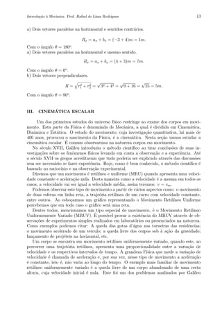 Introdu¸c˜ao `a Mecˆanica. Prof. Rafael de Lima Rodrigues 13
a) Dois vetores paralelos na horiznontal e sentidos contr´arios.
Rx = ax + bx = (−3 + 4)m = 1m.
Com o ˆangulo θ = 180o
.
a) Dois vetores paralelos na horiznontal e mesmo sentido.
Rx = ax + bx = (4 + 3)m = 7m.
Com o ˆangulo θ = 0o
.
b) Dois vetores perpendiculares.
R = r2
1 + r2
2 =
√
32 + 42 =
√
9 + 16 =
√
25 = 5m.
Com o ˆangulo θ = 90o
.
III. CINEM ´ATICA ESCALAR
Um dos primeiros estudos do universo f´ısico restringe ao exame dos corpos em movi-
mento. Esta parte da F´ısica ´e denominda de Mecˆanica, a qual ´e dividida em Cinem´atica,
Dinˆamica e Est´atica. O estudo do movimento, cuja investiga¸c˜ao quantitativa, h´a mais de
400 anos, provocou o nascimento da F´ısica, ´e a cinem´atica. Nesta se¸c˜ao vamos estudar a
cinem´atica escalar. ´E comum observarmos na natureza corpos em movimento.
No s´eculo XVII, Galileu introduziu o m´etodo cient´ıﬁco ao tirar conclus˜oes de suas in-
vestiga¸c˜oes sobre os fenˆomenos f´ısicos levando em conta a observa¸c˜ao e a experiˆencia. At´e
o s´eculo XVII os gregos acreditavam que tudo poderia ser explicado atrav´es das discuss˜oes
sem ser necess´ario se fazer experiˆencia. Hoje, como ´e bem conhecido, o m´etodo cient´ıﬁco ´e
baseado no racioc´ınio e na observa¸c˜ao experimental.
Dizemos que um movimento ´e retil´ıneo e uniforme (MRU) quando apresenta uma veloci-
dade constante e acelera¸c˜ao nula. Desta maneira como a velocidade ´e a mesma em todos os
casos, a velocidade vai ser igual a velocidade m´edia, assim teremos: v = vm.
Podemos observar este tipo de movimento a partir de v´arios aspectos como: o movimento
de duas esferas em linha reta, a traje´oria retil´ınea de um carro com velocidade constante,
entre outros. Ao esbo¸carmos um gr´aﬁco representando o Movimento Retil´ıneo Uniforme
percebemos que em todo caso o gr´aﬁco ser´a uma reta.
Dentre todos, mencionamos um tipo especial de movimento, ´e o Movimento Retil´ıneo
Uniformemente Variado (MRUV). ´E poss´ıvel provar a existˆencia do MRUV atrav´es de ob-
serva¸c˜oes de experimentos simples realizados em laborat´orios ou presenciados na natureza.
Como exemplos podemos citar: A queda das gotas d’´agua nas torneiras das residˆencias;
o movimento acelerado de um ve´ıculo; a queda livre dos corpos sob `a a¸c˜ao da gravidade;
lan¸camento de proj´eteis na horizontal, etc.
Um corpo se encontra em movimento retil´ıneo uniformemente variado, quando este, ao
percorrer uma trajet´oria retil´ınea, apresenta uma proporcionalidade entre a varia¸c˜ao de
velocidade e os respectivos intervalos de tempo. A grandeza F´ısica que mede a varia¸c˜ao de
velocidade ´e chamada de acelera¸c˜ao e, por sua vez, nesse tipo de movimento a acelera¸c˜ao
´e constante, isto ´e, n˜ao varia ao longo do tempo. O exemplo mais familiar de movimento
retil´ıneo uniformemente variado ´e a queda livre de um corpo abandonado de uma certa
altura, cuja velocidade inicial ´e nula. Este foi um dos problemas analisados por Galileu
 