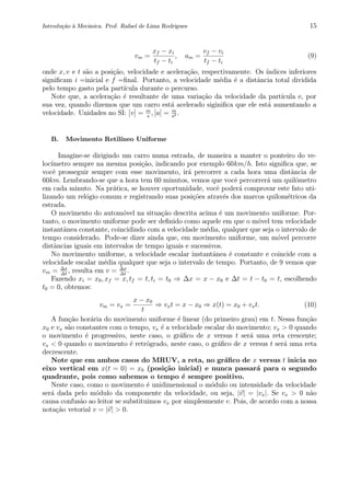 Introdu¸c˜ao `a Mecˆanica. Prof. Rafael de Lima Rodrigues 15
vm =
xf − xi
tf − ti
, am =
vf − vi
tf − ti
(9)
onde x, v e t s˜ao a posi¸c˜ao, velocidade e acelera¸c˜ao, respectivamente. Os ´ındices inferiores
signiﬁcam i =inicial e f =ﬁnal. Portanto, a velocidade m´edia ´e a distˆancia total dividida
pelo tempo gasto pela part´ıcula durante o percurso.
Note que, a acelera¸c˜ao ´e resultante de uma varia¸c˜ao da velocidade da part´ıcula e, por
sua vez, quando dizemos que um carro est´a acelerado siginiﬁca que ele est´a aumentando a
velocidade. Unidades no SI: [v] = m
s
, [a] = m
s2 .
B. Movimento Retil´ıneo Uniforme
Imagine-se dirigindo um carro numa estrada, de maneira a manter o ponteiro do ve-
loc´ımetro sempre na mesma posi¸c˜ao, indicando por exemplo 60km/h. Isto signiﬁca que, se
vocˆe prosseguir sempre com esse movimento, ir´a percorrer a cada hora uma distˆancia de
60km. Lembrando-se que a hora tem 60 minutos, vemos que vocˆe percorrer´a um quilˆometro
em cada minuto. Na pr´atica, se houver oportunidade, vocˆe poder´a comprovar este fato uti-
lizando um rel´ogio comum e registrando suas posi¸c˜oes atrav´es dos marcos quilom´etricos da
estrada.
O movimento do autom´ovel na situa¸c˜ao descrita acima ´e um movimento uniforme. Por-
tanto, o movimento uniforme pode ser deﬁnido como aquele em que o m´ovel tem velocidade
instantˆanea constante, coincidindo com a velocidade m´edia, qualquer que seja o intervalo de
tempo considerado. Pode-se dizer ainda que, em movimento uniforme, um m´ovel percorre
distˆancias iguais em intervalos de tempo iguais e sucessivos.
No movimento uniforme, a velocidade escalar instantˆanea ´e constante e coincide com a
velocidade escalar m´edia qualquer que seja o intervalo de tempo. Portanto, de 9 vemos que
vm = ∆x
∆t
, resulta em v = ∆x
∆t
.
Fazendo xi = x0, xf = x, tf = t, ti = t0 ⇒ ∆x = x − x0 e ∆t = t − t0 = t, escolhendo
t0 = 0, obtemos:
vm = vx =
x − x0
t
⇒ vxt = x − x0 ⇒ x(t) = x0 + vxt. (10)
A fun¸c˜ao hor´aria do movimento uniforme ´e linear (do primeiro grau) em t. Nessa fun¸c˜ao
x0 e vx s˜ao constantes com o tempo, vx ´e a velocidade escalar do movimento; vx > 0 quando
o movimento ´e progressivo, neste caso, o gr´aﬁco de x versus t ser´a uma reta crescente;
vx < 0 quando o movimento ´e retr´ogrado, neste caso, o gr´aﬁco de x versus t ser´a uma reta
decrescente.
Note que em ambos casos do MRUV, a reta, no gr´aﬁco de x versus t inicia no
eixo vertical em x(t = 0) = x0 (posi¸c˜ao inicial) e nunca passar´a para o segundo
quadrante, pois como sabemos o tempo ´e sempre positivo.
Neste caso, como o movimento ´e unidimensional o m´odulo ou intensidade da velocidade
ser´a dada pelo m´odulo da componente da velocidade, ou seja, |v| = |vx|. Se vx > 0 n˜ao
causa confus˜ao ao leitor se substituimos vx por simplesmente v. Pois, de acordo com a nossa
nota¸c˜ao vetorial v = |v| > 0.
 
