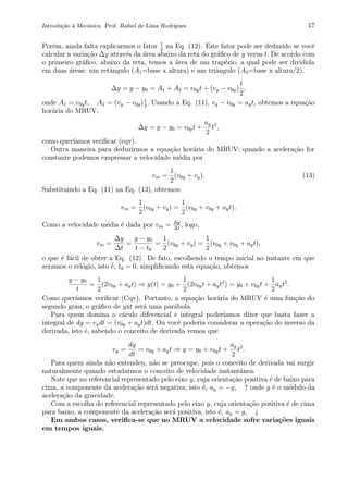 Introdu¸c˜ao `a Mecˆanica. Prof. Rafael de Lima Rodrigues 17
Por´em, ainda falta explicarmos o fator 1
2
na Eq. (12). Este fator pode ser deduzido se vocˆe
calcular a varia¸c˜ao ∆y atrav´es da ´area abaixo da reta do gr´aﬁco de y verus t. De acordo com
o primeiro gr´aﬁco, abaixo da reta, temos a ´area de um trap´ezio, a qual pode ser dividida
em duas ´areas: um retˆangulo (A1=base x altura) e um triˆangulo (A2=base x altura/2).
∆y = y − y0 = A1 + A2 = v0yt + (vy − v0y)
t
2
,
onde A1 = v0yt, A2 = (vy − v0y)t
2
. Usando a Eq. (11), vy − v0y = ayt, obtemos a equa¸c˜ao
hor´aria do MRUV:
∆y = y − y0 = v0yt +
ay
2
t2
,
como quer´ıamos veriﬁcar (cqv).
Outra maneira para deduzirmos a equa¸c˜ao hor´aria do MRUV: quando a acelera¸c˜ao for
constante podemos exspressar a velocidade m´edia por
vm =
1
2
(v0y + vy). (13)
Substituindo a Eq. (11) na Eq. (13), obtemos:
vm =
1
2
(v0y + vy) =
1
2
(v0y + v0y + ayt).
Como a velocidade m´edia ´e dada por vm = ∆y
∆t
, logo,
vm =
∆y
∆t
=
y − y0
t − t0
=
1
2
(v0y + vy) =
1
2
(v0y + v0y + ayt),
o que ´e f´acil de obter a Eq. (12). De fato, escolhendo o tempo inicial no instante em que
zeramos o rel´ogio, isto ´e, t0 = 0, simpliﬁcando esta equa¸c˜ao, obtemos
y − y0
t
=
1
2
(2v0y + ayt) ⇒ y(t) = y0 +
1
2
(2v0yt + ayt2
) = y0 + v0yt +
1
2
ayt2
.
Como quer´ıamos veriﬁcar (Cqv). Portanto, a equa¸c˜ao hor´aria do MRUV ´e uma fun¸c˜ao do
segundo grau, o gr´aﬁco de yxt ser´a uma par´abola.
Para quem domina o c´aculo diferencial e integral poder´ıamos dizer que basta fazer a
integral de dy = vydt = (v0y + ayt)dt. Ou vocˆe poderia considerar a opera¸c˜ao do inverso da
derivada, isto ´e, sabendo o conceito de derivada vemos que
vy =
dy
dt
= v0y + ayt ⇒ y = y0 + v0yt +
ay
2
t2
.
Para quem ainda n˜ao entendeu, n˜ao se preocupe, pois o conceito de derivada vai surgir
naturalmente quando estudarmos o conceito de velocidade instantˆanea.
Note que no referencial representado pelo eixo y, cuja orienta¸c˜ao positiva ´e de baixo para
cima, a componente da acelera¸c˜ao ser´a negativa, isto ´e, ay = −g, ↑ onde g ´e o m´odulo da
acelera¸c˜ao da gravidade.
Com a escolha do referencial representado pelo eixo y, cuja orienta¸c˜ao positiva ´e de cima
para baixo, a componente da acelera¸c˜ao ser´a positiva, isto ´e, ay = g, ↓
Em ambos casos, veriﬁca-se que no MRUV a velocidade sofre varia¸c˜oes iguais
em tempos iguais.
 