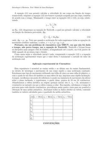 Introdu¸c˜ao `a Mecˆanica. Prof. Rafael de Lima Rodrigues 18
A equa¸c˜ao (11) nos permite calcular a velocidade de um corpo em fun¸c˜ao do tempo
transcorrido, enquanto a equa¸c˜ao (12) nos fornece a posi¸c˜ao ocupada por um corpo, tamb´em
de acordo com o tempo. Eliminando o tempo entre as equa¸c˜oes (11) e (12), ou seja, substi-
tuindo
t =
vy − v0y
ay
na Eq. (12) chegaremos na equa¸c˜ao de Torricelli, a qual nos permite calcular a velocidade
em fun¸c˜ao da distˆancia percorrida, ∆y,
v2
y = v2
0y + 2ay∆y, (14)
onde, ∆y = y − y0. Note que quando a acelera¸c˜ao for nula resgatamos todas as equa¸c˜oes do
movimento retil´ıneo uniforme, a saber, v = v0 e y = y0 + vyt.
Portanto, em um problema de cinem´atica com MRUV, em que n˜ao foi dado
o tempo, n˜ao perca tempo, use a equa¸c˜ao de Torricelli. Torricelli e Viviani foram
os disc´ıpulos mais amigos e ﬁ´es de Galileu, acompanhando at´e a morte, em 8 de janeiro de
1642, quando ele j´a estava cego e doente.
Como nesta se¸c˜ao a velocidade inicial ´e nula, comparando a equa¸c˜ao (12) e a equa¸c˜ao
da acelera¸c˜ao experimental vemos que o valor desta ´e exatamente a metade do valor da
acelera¸c˜ao real.
Aplica¸c˜ao experimental de Cinem´atica
Esta experiˆencia ´e acess´ıvel ao ensino m´edio e ao ´ultimo ano do ensino fundamental,
no intuito de investigar o movimento de um corpo sujeito a uma acelera¸c˜ao constante.
Estudamos esse tipo de movimento utilizando um trilho de zinco ou uma calha de pl´astico, e,
com a ajuda de um bloco de madeira ou uma esfera de a¸co, impomos uma r´apida inclina¸c˜ao.
A seguir, escolhemos um ponto de referˆencia (o ponto na eminˆencia do movimento da esfera)
sobre o plano inclinado, e registramos, a partir desse, pontos de 18 em 18 cent´ımetros.
Abandonamos a esfera met´alica na origem (posi¸c˜ao inicial, isto ´e, x0 = 0), acionamos o
cronˆometro no instante em que a esfera come¸ca a rolar. Em seguida, calculamos o tempo de
percurso para cada dezoito cent´ımetros, procedemos assim quatro vezes para ser poss´ıvel a
obten¸c˜ao de uma m´edia aritm´etica. Anotamos todos os dados obtidos na tabela, contendo
tamb´em os valores calculados para o quadrado da m´edia aritm´etica.
xxtx1 = 18cm x2 = 36cm x3 = 54cm x4 = 72cm
t1
t2
t3
t4
tm
t2
m
CONVENC¸ ˜OES
 