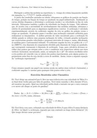Introdu¸c˜ao `a Mecˆanica. Prof. Rafael de Lima Rodrigues 19
Distinguir a ordem das medidas na experiˆencia; ti =tempo do i-´esimo lan¸camento medido
em segundos; tm=t1+t2+t3+t4
4
(m´edia aritm´etica).
A partir dos resultados anotados na tabela, esbo¸camos os gr´aﬁcos da posi¸c˜ao em fun¸c˜ao
do tempo, posi¸c˜ao em fun¸c˜ao do tempo ao quadrado em papel milimetrado. Analisando as
curvas obtidas chegamos a determinar a acelera¸c˜ao escalar e as velocidades ao ﬁm de cada
intervalo. Esbo¸camos tamb´em o gr´aﬁco da velocidade em fun¸c˜ao do tempo. Vale salientar
que, de acordo com a necessidade de arredondamento das medidas utilizadas, adotamos o
crit´erio de proximidade para os algarismos signiﬁcativos corretos. A acelera¸c˜ao ´e calculada
experimentalmente atrav´es do coeﬁciente angular da reta no gr´aﬁco da posi¸c˜ao versus o
tempo ao quadrado. O primeiro passo ´e escolher uma inclina¸c˜ao constante arbitr´aria para
realizarmos os lan¸camentos. A melhor precis˜ao do valor encontrado para a acelera¸c˜ao foi
obtida quando se utilizou uma pequena inclina¸c˜ao do trilho, evitando grandes inclina¸c˜oes
que acarretariam grandes velocidades e pequenos intervalos de tempo e, assim, diﬁcultando
as medidas para o instrumental utilizado. O coeﬁciente angular da reta, no gr´aﬁco de x x t2
no (MRUV), tem dimens˜ao de comprimento dividido pela dimens˜ao de tempo ao quadrado,
que corresponde exatamente `a dimens˜ao de acelera¸c˜ao. Logo, para calcul´a-la devemos es-
colher dois pontos que estejam sobre a reta e condiserar seus respectivos valores nos eixos
vertical e horizontal, encontrando, assim, as varia¸c˜oes ∆x e ∆t2
. Os valores escolhidos sobre
a reta podem at´e coincidir com os valores dos pontos experimentais, pois alguns pontos ex-
perimentais est˜ao fora da reta devido a erros de medidas. Assim, temos a seguinte equa¸c˜ao
da ”acelera¸c˜ao experimental”:
aexp =
∆x
∆t2
=
x2 − x1
t2
2 − t2
1
. (15)
Como estamos usando um papel com mesma escala em ambos eixos vertical e horizontal, o
coeﬁciente angular ´e o mesmo para quaisquer dois pontos sobre a reta.
Exerc´ıcios Resolvidos sobre Cinem´atica
E1- Vocˆe dirige um autom´ovel por 8, 3km em uma rodovia reta com velocidade de 70km/h e
ao ﬁnal desse trecho p´ara por falta de gasolina. Vocˆe ent˜ao caminha 1, 9km durante 27min,
at´e enontrar um posto. Qual sua velocidade m´edia desde o instante em que o carro come¸cou
a se mover at´e chegar ao posto de gasolina?
Solu¸c˜ao
Dados: ∆x = (8, 3 + 1, 9)km = 10, 2km e ∆t = 8,3km
70km/h
+ 27min = 7, 1min + 27min =
34, 1min 0, 57h, ent˜ao, obtemos:
vm =
∆x
∆t
=
10, 2km
0, 57h
= 17, 9km/h.
E2- Vocˆe freia o seu carro, reduzindo sua velocidade de 85km/h para 45km/h numa distˆancia
de 105m. (a) Qual ´e a acelera¸c˜ao, supondo que seja constante ao longo dessa distˆancia? (b)
Que tempo decorre nesse percurso?
Solu¸c˜ao
 