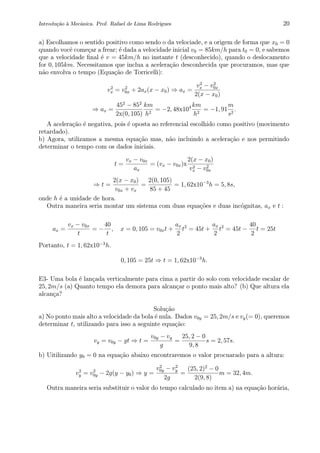 Introdu¸c˜ao `a Mecˆanica. Prof. Rafael de Lima Rodrigues 20
a) Escolhamos o sentido positivo como sendo o da velociade, e a origem de forma que x0 = 0
quando vocˆe come¸car a frear; ´e dada a velocidade inicial v0 = 85km/h para t0 = 0, e sabemos
que a velocidade ﬁnal ´e v = 45km/h no instante t (desconhecido), quando o deslocamento
for 0, 105km. Necessitamos que inclua a acelera¸c˜ao desconhecida que procuramos, mas que
n˜ao envolva o tempo (Equa¸c˜ao de Torricelli):
v2
x = v2
0x + 2ax(x − x0) ⇒ ax =
v2
x − v2
0x
2(x − x0)
⇒ ax =
452
− 852
2x(0, 105)
km
h2
= −2, 48x104 km
h2
= −1, 91
m
s2
.
A acelera¸c˜ao ´e negativa, pois ´e oposta ao referencial escolhido como positivo (movimento
retardado).
b) Agora, utilizamos a mesma equa¸c˜ao mas, n˜ao incluindo a acelera¸c˜ao e nos permitindo
determinar o tempo com os dados iniciais.
t =
vx − v0x
ax
= (vx − v0x)x
2(x − x0)
v2
x − v2
0x
⇒ t =
2(x − x0)
v0x + vx
=
2(0, 105)
85 + 45
= 1, 62x10−3
h = 5, 8s,
onde h ´e a unidade de hora.
Outra maneira seria montar um sistema com duas equa¸c˜oes e duas inc´ognitas, ax e t :
ax =
vx − v0x
t
= −
40
t
, x = 0, 105 = v0xt +
ax
2
t2
= 45t +
ax
2
t2
= 45t −
40
2
t = 25t
Portanto, t = 1, 62x10−3
h.
0, 105 = 25t ⇒ t = 1, 62x10−3
h.
E3- Uma bola ´e lan¸cada verticalmente para cima a partir do solo com velocidade escalar de
25, 2m/s (a) Quanto tempo ela demora para alcan¸car o ponto mais alto? (b) Que altura ela
alcan¸ca?
Solu¸c˜ao
a) No ponto mais alto a velocidade da bola ´e nula. Dados v0y = 25, 2m/s e vy(= 0), queremos
determinar t, utilizando para isso a seguinte equa¸c˜ao:
vy = v0y − gt ⇒ t =
v0y − vy
g
=
25, 2 − 0
9, 8
s = 2, 57s.
b) Uitilizando y0 = 0 na equa¸c˜ao abaixo encontraremos o valor procuarado para a altura:
v2
y = v2
0y − 2g(y − y0) ⇒ y =
v2
0y − v2
y
2g
=
(25, 2)2
− 0
2(9, 8)
m = 32, 4m.
Outra maneira seria substituir o valor do tempo calculado no item a) na equa¸c˜ao hor´aria,
 