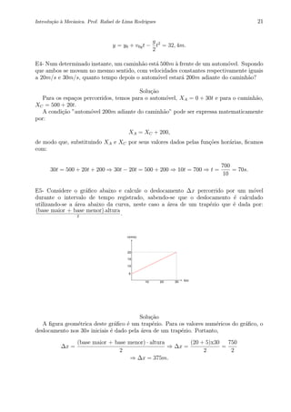 Introdu¸c˜ao `a Mecˆanica. Prof. Rafael de Lima Rodrigues 21
y = y0 + v0yt −
g
2
t2
= 32, 4m.
E4- Num determinado instante, um caminh˜ao est´a 500m `a frente de um autom´ovel. Supondo
que ambos se movam no mesmo sentido, com velocidades constantes respectivamente iguais
a 20m/s e 30m/s, quanto tempo depois o autom´ovel estar´a 200m adiante do caminh˜ao?
Solu¸c˜ao
Para os espa¸cos percorridos, temos para o autom´ovel, XA = 0 + 30t e para o caminh˜ao,
XC = 500 + 20t.
A condi¸c˜ao ”autom´ovel 200m adiante do caminh˜ao” pode ser expressa matematicamente
por:
XA = XC + 200,
de modo que, substituindo XA e XC por seus valores dados pelas fun¸c˜oes hor´arias, ﬁcamos
com:
30t = 500 + 20t + 200 ⇒ 30t − 20t = 500 + 200 ⇒ 10t = 700 ⇒ t =
700
10
= 70s.
E5- Considere o gr´aﬁco abaixo e calcule o deslocamento ∆x percorrido por um m´ovel
durante o intervalo de tempo registrado, sabendo-se que o deslocamento ´e calculado
utilizando-se a ´area abaixo da curva, neste caso a ´area de um trap´ezio que ´e dada por:
(base maior + base menor)·altura
2
.
0 2 4 6 8 10
0
2
4
6
8
10
t(s)
v(m/s)
302010
20
15
10
5
Solu¸c˜ao
A ﬁgura geom´etrica deste gr´aﬁco ´e um trap´ezio. Para os valores num´ericos do gr´aﬁco, o
deslocamento nos 30s iniciais ´e dado pela ´area de um trap´ezio. Portanto,
∆x =
(base maior + base menor) · altura
2
⇒ ∆x =
(20 + 5)x30
2
=
750
2
⇒ ∆x = 375m.
 