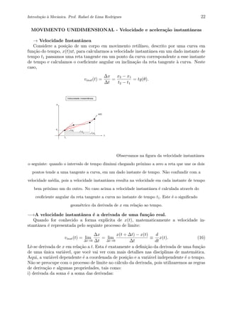 Introdu¸c˜ao `a Mecˆanica. Prof. Rafael de Lima Rodrigues 22
MOVIMENTO UNIDIMENSIONAL - Velocidade e acelera¸c˜ao instantˆaneas
→ Velocidade Instantˆanea
Considere a posi¸c˜ao de um corpo em movimento retil´ıneo, descrito por uma curva em
fun¸c˜ao do tempo, x(t)xt, para calcularmos a velocidade instantˆanea em um dado instante de
tempo t1 passamos uma reta tangente em um ponto da curva correspondente a esse instante
de tempo e calculamos o coeﬁciente angular ou inclina¸c˜ao da reta tangente `a curva. Neste
caso,
vinst(t) =
∆x
∆t
=
x2 − x1
t2 − t1
= tg(θ).
0 2 4 6 8 10
0
2
4
6
8
10
Velocidade instantânea
t3
t2
t1
x1
t1
x(t)
t
x
Observamos na ﬁgura da velocidade instantˆanea
o seguinte: quando o intervalo de tempo diminui chegando pr´oximo a zero a reta que une os dois
pontos tende a uma tangente a curva, em um dado instante de tempo. N˜ao confundir com a
velocidade m´edia, pois a velocidade instantˆanea resulta na velocidade em cada instante de tempo
bem pr´oximo um do outro. No caso acima a velocidade instantˆanea ´e calculada atrav´es do
ceoﬁciente angular da reta tangente a curva no instante de tempo t1. Este ´e o signiﬁcado
geom´etrico da derivada de x em rela¸c˜ao ao tempo.
−→A velocidade instantˆanea ´e a derivada de uma fun¸c˜ao real.
Quando for conhecido a forma expl´ıcita de x(t), matematicamente a velocidade in-
stantˆanea ´e representada pelo seguinte processo de limite:
vinst(t) = lim
∆t→0
∆x
∆t
= lim
∆t→0
x(t + ∆t) − x(t)
∆t
≡
d
dt
x(t). (16)
Lˆe-se derivada de x em rela¸c˜ao a t. Esta ´e exatamente a deﬁni¸c˜ao da derivada de uma fun¸c˜ao
de uma ´unica vari´avel, que vocˆe vai ver com mais detalhes nas disciplinas de matem´atica.
Aqui, a vari´avel dependente ´e a coordenada de posi¸c˜ao e a vari´avel independente ´e o tempo.
N˜ao se preocupe com o processo de limite no c´alculo da derivada, pois utilizaremos as regras
de deriva¸c˜ao e algumas propriedades, tais como:
i) derivada da soma ´e a soma das derivadas:
 
