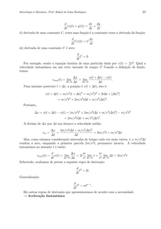 Introdu¸c˜ao `a Mecˆanica. Prof. Rafael de Lima Rodrigues 23
d
dt
(x(t) + y(t)) =
dx
dt
+
dy
dt
.
ii) derivada de uma constante C, vezes uma fun¸c˜ao ´e a constante vezes a derivada da fun¸c˜ao:
d
dt
Cx(t) = C
dx
dt
.
iii) derivada de uma constante C ´e zero:
d
dt
C = 0.
Por exemplo, sendo a equa¸c˜ao hor´aria de uma part´ıcula dada por x(t) = m
s2 t2
. Qual a
velocidade instantˆanea em um certo instante de tempo t? Usando a deﬁni¸c˜ao de limite,
temos:
vinst(t) = lim
∆t→0
∆x
∆t
= lim
∆t→0
x(t + ∆t) − x(t)
∆t
.
Num instante posterior t + ∆t, a posi¸c˜ao ´e x(t + ∆t), isto ´e:
x(t + ∆t) = m/s2
(t + ∆t)2
= m/s2
[t2
+ 2t∆t + (∆t)2
]
= m/s2
t2
+ 2m/s2
t∆t + m/s2
(∆t)2
.
Portanto,
∆x = x(t + ∆t) − x(t) = [m/s2
t2
+ 2m/s2
t∆t + m/s2
(∆t)2
] − m/s2
t2
= 2m/s2
t∆t + m/s2
(∆t)2
.
A divis˜ao de ∆x por ∆t nos fornece a velocidade m´edia:
vm =
∆x
∆t
=
2m/s2
t∆t + m/s2
(∆t)2
∆t
= 2m/s2
t + m/s2
∆t.
Mas, como estamos considerando intervalos de tempo cada vez mais curtos, t, e m/s2
∆t
tendem a zero, enquando a primeira parcela 2m/s2
t, permanece intacta. A velocidade
instantˆanea no instante t ´e ent˜ao:
vinst(t) =
d
dt
x(t) = lim
∆t→0
∆x
∆t
= 2t
m
s2
lim
∆t→0
1 +
m
s2
lim
∆t→0
∆t = 2m/s2
t.
Sobretudo, acabamos de provar a seguinte regra de deriva¸c˜ao:
d
dt
t2
= 2t.
Generaliza¸c˜ao:
d
dt
tn
= ntn−1
.
H´a outras regras de deriva¸c˜ao que apresentaremos de acordo com a necessidade.
→ Acelera¸c˜ao Instantˆanea
 
