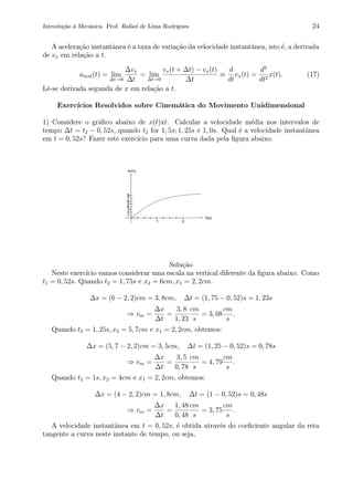 Introdu¸c˜ao `a Mecˆanica. Prof. Rafael de Lima Rodrigues 24
A acelera¸c˜ao instantˆanea ´e a taxa de varia¸c˜ao da velocidade instantˆanea, isto ´e, a derivada
de vx em rela¸c˜ao a t.
ainst(t) = lim
∆t→0
∆vx
∆t
= lim
∆t→0
vx(t + ∆t) − vx(t)
∆t
≡
d
dt
vx(t) =
d2
dt2
x(t). (17)
Lˆe-se derivada segunda de x em rela¸c˜ao a t.
Exerc´ıcios Resolvidos sobre Cinem´atica do Movimento Unidimensional
1) Considere o gr´aﬁco abaixo de x(t)xt. Calcular a velocidade m´edia nos intervalos de
tempo ∆t = t2 − 0, 52s, quando t2 for 1, 5s; 1, 25s e 1, 0s. Qual ´e a velocidade instantˆanea
em t = 0, 52s? Fazer este exerc´ıcio para uma curva dada pela ﬁgura abaixo.
0 2 4 6 8 10
0
2
4
6
8
10
8
7
6
5
4
3
2
1
t(s)
x(m)
21
Solu¸c˜ao
Neste exerc´ıcio vamos considerar uma escala na vertical diferente da ﬁgura abaixo. Como
t1 = 0, 52s. Quando t2 = 1, 75s e x2 = 6cm, x1 = 2, 2cm.
∆x = (6 − 2, 2)cm = 3, 8cm, ∆t = (1, 75 − 0, 52)s = 1, 23s
⇒ vm =
∆x
∆t
=
3, 8
1, 23
cm
s
= 3, 08
cm
s
.
Quando t2 = 1, 25s, x2 = 5, 7cm e x1 = 2, 2cm, obtemos:
∆x = (5, 7 − 2, 2)cm = 3, 5cm, ∆t = (1, 25 − 0, 52)s = 0, 78s
⇒ vm =
∆x
∆t
=
3, 5
0, 78
cm
s
= 4, 79
cm
s
.
Quando t2 = 1s, x2 = 4cm e x1 = 2, 2cm, obtemos:
∆x = (4 − 2, 2)cm = 1, 8cm, ∆t = (1 − 0, 52)s = 0, 48s
⇒ vm =
∆x
∆t
=
1, 48
0, 48
cm
s
= 3, 75
cm
s
.
A velocidade instantˆanea em t = 0, 52s, ´e obtida atrav´es do coeﬁciente angular da reta
tangente a curva neste instante de tempo, ou seja,
 