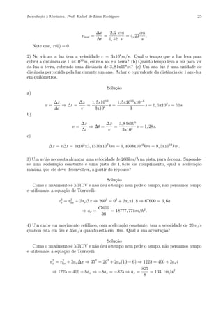 Introdu¸c˜ao `a Mecˆanica. Prof. Rafael de Lima Rodrigues 25
vinst =
∆x
∆t
=
2, 2
0, 52
cm
s
= 4, 23
cm
s
.
Note que, x(0) = 0.
2) No v´acuo, a luz tem a velocidade c = 3x108
m/s. Qual o tempo que a luz leva para
cobrir a distˆancia de 1, 5x1010
m, entre o sol e a terra? (b) Quanto tempo leva a luz para vir
da lua a terra, cobrindo uma distˆancia de 3, 84x108
m? (c) Um ano luz ´e uma unidade de
distˆancia percorrida pela luz durante um ano. Achar o equivalente da distˆancia de 1 ano-luz
em quilˆometros.
Solu¸c˜ao
a)
v =
∆x
∆t
⇒ ∆t =
∆x
v
=
1, 5x1010
3x108
s =
1, 5x1010
x10−8
3
s = 0, 5x102
s = 50s.
b)
v =
∆x
∆t
⇒ ∆t =
∆x
v
=
3, 84x108
3x108
s = 1, 28s.
c)
∆x = v∆t = 3x105
x3, 1536x107
km = 9, 4608x1012
km = 9, 5x1012
km.
3) Um avi˜ao necessita alcan¸car uma velocidade de 260km/h na pista, para decolar. Supondo-
se uma acelera¸c˜ao constante e uma pista de 1, 8km de comprimento, qual a acelera¸c˜ao
m´ınima que ele deve desenvolver, a partir do repouso?
Solu¸c˜ao
Como o movimento ´e MRUV e n˜ao deu o tempo nem pede o tempo, n˜ao percamos tempo
e utilisamos a equa¸c˜ao de Torricelli:
v2
x = v2
0x + 2ax∆x ⇒ 2602
= 02
+ 2axx1, 8 ⇒ 67600 = 3, 6a
⇒ ax =
67600
36
= 18777, 77km/h2
.
4) Um carro em movimento retil´ıneo, com acelera¸c˜ao constante, tem a velocidade de 20m/s
quando est´a em 6m e 35m/s quando est´a em 10m. Qual a sua acelera¸c˜ao?
Solu¸c˜ao
Como o movimento ´e MRUV e n˜ao deu o tempo nem pede o tempo, n˜ao percamos tempo
e utilisamos a equa¸c˜ao de Torricelli:
v2
x = v2
0x + 2ax∆x ⇒ 352
= 202
+ 2ax(10 − 6) ⇒ 1225 = 400 + 2ax4
⇒ 1225 = 400 + 8ax ⇒ −8ax = −825 ⇒ ax =
825
8
= 103, 1m/s2
.
 