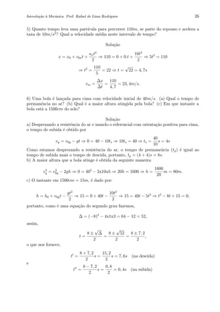 Introdu¸c˜ao `a Mecˆanica. Prof. Rafael de Lima Rodrigues 26
5) Quanto tempo leva uma part´ıcula para percorrer 110m, se parte do repouso e acelera a
taxa de 10m/s2
? Qual a velocidade m´edia neste intervalo de tempo?
Solu¸c˜ao
x = x0 + v0xt +
axt2
2
⇒ 110 = 0 + 0.t +
10t2
2
⇒ 5t2
= 110
⇒ t2
=
110
5
= 22 ⇒ t =
√
22 = 4, 7s
vm =
∆x
∆t
=
110
4, 7
= 23, 4m/s.
6) Uma bola ´e lan¸cada para cima com velocidade inicial de 40m/s. (a) Qual o tempo de
permanˆencia no ar? (b) Qual ´e a maior altura atingida pela bola? (c) Em que instante a
bola est´a a 1500cm do solo?
Solu¸c˜ao
a) Desprezando a resistˆencia do ar e usando o referencial com orienta¸c˜ao positiva para cima,
o tempo de subida ´e obtido por
vy = v0y − gt ⇒ 0 = 40 − 10ts ⇒ 10ts = 40 ⇒ ts =
40
10
s = 4s
Como estamos desprezando a resistˆencia do ar, o tempo de permaneˆncia (tp) ´e igual ao
tempo de subida mais o tempo de descida, portanto, tp = (4 + 4)s = 8s.
b) A maior altura que a bola atinge ´e obtida da seguinte maneira:
v2
y = v2
0y − 2gh ⇒ 0 = 402
− 2x10xh ⇒ 20h = 1600 ⇒ h =
1600
20
m = 80m.
c) O instante em 1500cm = 15m, ´e dado por:
h = h0 + v0yt −
gt2
2
⇒ 15 = 0 + 40t −
10t2
2
⇒ 15 = 40t − 5t2
⇒ t2
− 8t + 15 = 0,
portanto, como ´e uma equa¸c˜ao do segundo grau fazemos,
∆ = (−8)2
− 4x1x3 = 64 − 12 = 52,
assim,
t =
8 ±
√
∆
2
=
8 ±
√
52
2
=
8 ± 7, 2
2
,
o que nos fornece,
t =
8 + 7, 2
2
s =
15, 2
2
s = 7, 6s (na descida)
e
t =
8 − 7, 2
2
s =
0, 8
2
= 0, 4s (na subida)
 
