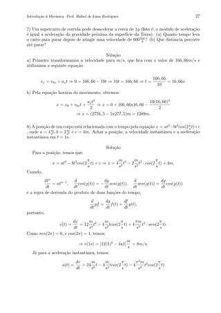 Introdu¸c˜ao `a Mecˆanica. Prof. Rafael de Lima Rodrigues 27
7) Um supercarro de corrida pode desacelerar a cerca de 1g (Isto ´e, o m´odulo de acelera¸c˜ao
´e igual a acelera¸c˜ao da gravidade pr´oxima da superf´ıcie da Terra). (a) Quanto tempo leva
o carro para parar depois de atingir uma velocidade de 600km
h
? (b) Que distˆancia percorre
at´e parar?
Solu¸c˜ao
a) Primeiro transformamos a velocidade para m/s, que ﬁca com o valor de 166, 66m/s e
utilizamos a seguinte equa¸c˜ao
vx = v0x + axt ⇒ 0 = 166, 66 − 10t ⇒ 10t = 166, 66 ⇒ t =
166, 66
10
= 16, 66s.
b) Pela equa¸c˜ao hor´aria do movimento, obtemos:
x = x0 + v0xt +
axt2
2
⇒ x = 0 + 166, 66x16, 66 −
10(16, 66)2
2
⇒ x = (2776, 5 − 5x277, 5)m = 1389m.
8) A posi¸c˜ao de um corpo est´a relacionada com o tempo pela equa¸c˜ao x = at3
−bt2
cos(2π
s
t)+c
, onde a = 4m
s3 , b = 2m
s2 e c = 4m. Achar a posi¸c˜ao, a velocidade instantˆanea e a acelera¸c˜ao
instantˆanea em t = 1s.
Solu¸c˜ao
Para a posi¸c˜ao, temos que:
x = at3
− bt2
cos(2
π
s
t) + c ⇒ x = 4
m
s3
t3
− 2
m
s2
t2
· cos(2
π
s
t) + 4m,
Usando,
dtn
dt
= ntn−1
,
d
dt
cos(g(t)) = −
dg
dt
sen(g(t)),
d
dt
sen(g(t)) =
dg
dt
cos(g(t))
e a regra de derivada do produto de duas fun¸c˜oes do tempo,
d
dt
gf =
dg
dt
f(t) +
df
dt
g(t),
portanto,
v(t) =
dx
dt
= 12
m
s3
t2
− 4
m
s2
tcos(2
π
s
t) + 4
πm
s3
t2
· sen(2
π
s
t).
Como sen(2π) = 0, e cos(2π) = 1, temos:
⇒ v(1s) = [12(1)2
− 4x1]
m
s
= 8m/s.
J´a para a acelera¸c˜ao instantˆanea, temos:
a(t) =
dv
dt
= 24
m
s3
t − 4
m
s2
tcos(2
π
s
t) − 4
π2
m
s4
t2
cos(2
π
s
t)
 