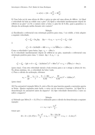 Introdu¸c˜ao `a Mecˆanica. Prof. Rafael de Lima Rodrigues 28
⇒ a(1s) = (24 − 4)
m
s2
= 20
m
s2
.
9) Uma bola cai de uma altura de 20m e quica no piso at´e uma altura de 400cm. (a) Qual
a velocidade da bola ao colidir com o piso? (b) Qual a velocidade imediatamente depois de
reﬂetir-se no piso? (e) Se o contato entre a bola e o piso for de 0, 02s, qual a grandeza e a
dire¸c˜ao da acelera¸c˜ao m´edia durante este contato?
Solu¸c˜ao
a) Escolhendo o referencial com orienta¸c˜ao positiva para cima, ↑ ao colidir, a bola adquire
a seguinte velocidade,
v2
y = v2
0y + 2ay∆y, ∆y = −h, ay = −g ⇒ v2
y = v2
0y + 2gh
⇓
v2
y = 0 + 2x10x20 = 400 ⇒ vy = ±
√
400m/s = ±20m/s.
Como a velocidade ´e para baixo, logo: vy = −20m/s.
b) A velocidade imediatamente depois de reﬂetir-se no piso, mantendo o referencial com
orienta¸c˜ao positiva para cima, ↑, temos: ∆y = h, ay = −g,
⇑
v2
y = v2
0y − 2gh ⇒ 0 = v2
0y − 2x10x4m2
/s2
= 80m2
/s2
⇒ vy =
√
80m/s ∼ 9m/s.
(para cima). Com esta velocidade inicial a bola retorna para o ar e atinge a altura de 4m.
Na altura m´axima, 4m, a velocidade da bola ´e nula.
c) Para o c´alculo da acelera¸c˜ao, obtemos:
am =
∆v
∆t
=
v2 − v1
t
=
9 − (−20)
0, 02
m/s2
=
29
0, 02
m/s2
= 1450m/s2
.
(para cima)
10) Um autom´ovel viajando 56km/h, est´a a 35m de uma barreira quando o motorista aperta
os freios. Quatro segundos mais tarde, o carro vai de encontro `a barreira. (a) Qual foi a
desacelera¸c˜ao do autom´ovel antes do impacto? (b) Que velocidade desenvolvia o carro ao
sofrer o impacto?
Solu¸c˜ao
a) Sabendo que 56km/h = 15, 57m/s e utilizando para o c´alculo da desacelera¸c˜ao a seguinte
equa¸c˜ao:
x = x0 + v0t +
axt2
2
,
temos que:
35 = 0 + (15, 57)4 +
ax · 42
2
⇒ ax =
70 − 124, 56
16
⇒ ax = −3, 4m/s2
.
 