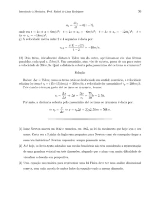 Introdu¸c˜ao `a Mecˆanica. Prof. Rafael de Lima Rodrigues 30
ax =
dvx
dt
= 6(1 − t),
onde em t = 1s ⇒ a = 0m/s2
; t = 2s ⇒ ax = −6m/s2
; t = 3s ⇒ ax = −12m/s2
; t =
4s ⇒ vx = −18m/s2
.
g) A velocidade m´edia entre 2 e 4 segundos ´e dada por:
v4,2 =
x(4) − x(2)
4 − 2
= −10m/s.
12) Dois trens, inicialmente distantes 75km um do outro, aproximam-se em vias f´erreas
paralelas, cada qual a 15km/h. Um passarinho, num vˆoo de vaiv´em, passa de um para outro
a velocidade de 20km/h. Qual a distˆancia coberta pelo passarinho at´e os trens se cruzarem?
Solu¸c˜ao
Dados: ∆x = 75km; como os trens est˜ao se deslocando em sentido contr´ario, a velocidade
relativa do trem ´e vt = (15+15)km/h = 30km/h; a velocidade do passarinho ´e vp = 20km/h.
Calculando o tempo gasto at´e os trens se cruzarem, temos:
vt =
∆x
∆t
⇒ ∆t =
∆x
vt
=
75
30
h = 2, 5h.
Portanto, a distˆancia coberta pelo passarinho at´e os trens se cruzarem ´e dada por:
⇒ vp =
x
∆t
⇒ x = vp∆t = 20x2, 5km = 50km.
[1] Isaac Newton nasceu em 1642 e enunciou, em 1667, as lei do movimento que hoje leva o seu
nome. Certa vez a Rainha da Inglaterra perguntou para Newton como ele conseguiu chegar a
essas leis fant´asticas? Newton respondeu: sempre pensando nelas.
[2] At´e hoje, os livros-texto adotados nas escolas brasileiras n˜ao tˆem considerado a representa¸c˜ao
de uma grandeza vetorial em trˆes dimens˜oes, alegando que o aluno tem muita diﬁculdade de
visualisar o desenho em perspectiva.
[3] Uma equa¸c˜ao matem´atica para representar uma lei F´ısica deve ter uma an´alise dimensional
correta, com cada parcela de ambos lados da equa¸c˜ao tendo a mesma dimens˜ao.
 