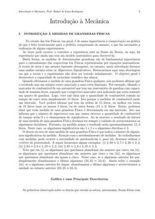Introdu¸c˜ao `a Mecˆanica. Prof. Rafael de Lima Rodrigues 1
Introdu¸c˜ao `a Mecˆanica
I. INTRODUC¸ ˜AO `A MEDIDAS DE GRANDEZAS F´ISICAS
No estudo das leis F´ısicas, em geral, ´e de suma importˆancia a comprova¸c˜ao na pr´atica
do que ´e feito teoricamente para a perfeita compreens˜ao do assunto, o que faz necess´ario a
realiza¸c˜ao de alguns experimentos.
As vezes pode ocorrer o contr´ario a experiˆencia est´a na frente da Teoria, ou seja, h´a
experiˆencia que ainda n˜ao tem um modelo matem´atico para descrevˆe-la.
Desta forma, as medidas de determinadas grandezas s˜ao de fundamental importˆancia
para o entendimento das respectivas leis F´ısicas representadas por equa¸c˜oes matem´aticas.
A teoria de erros ´e um assunto bastante abrangente, no entanto, nesta introdu¸c˜ao faremos
uma an´alise sucinta sobre os Algarismos Signiﬁcativos. Destacaremos aqui uma abordagem
em que a teoria e o experimento n˜ao deve ser tratado isoladamente. O objetivo geral ´e
desenvolver a capacidade de racioc´ınio cient´ıﬁco dos alunos.
Quando efetuamos a medida de uma grandeza F´ısica qualquer, n˜ao podemos aﬁrmar que
o resultado seja um n´umero exato associado a uma certa dimens˜ao. Por exemplo, olhando o
marcador de combust´ıvel de um autom´ovel que tem um reservat´orio de gasolina com capaci-
dade de sessenta litros, supondo que o respectivo marcador est´a indicando que resta somente
um quarto de gasolina. Logo, vocˆe n˜ao diria que a quantidade de combust´ıvel contido no
tanque do carro seria simplesmente 15 litros. Isto porque o medidor de combust´ıvel mede
um intervalo. Vocˆe poder´a aﬁrmar que tem da ordem de 15 litros, ou melhor em torno
de 15 litros mais ou menos 3 litros, ou de outra forma (15 ± 3) litros. Ent˜ao, podemos
dizer que toda medida de uma grandeza F´ısica ´e determinada em um intervalo. Isto nos
informa que o n´umero de algarismos com que vamos escrever a quantidade de combust´ıvel
do tanque ser˜ao 2 e o chamaremos de signiﬁcativos. Ao se escrever o resultado da leitura
de uma medida de uma grandeza F´ısica devemos ter sempre o cuidado de acrescentarmos os
algarismos duvidosos. Portanto, na medida acima o resultado seria aproximadamente 15, 3
litros. Neste caso, os algarismos signiﬁcativos s˜ao 1 e 5 e o algarismo duvidoso ´e 3.
O desvio ou erro de uma medida de uma grandeza F´ısica ´e que indica o n´umero de algaris-
mos signiﬁcativos da medida. Aten¸c˜ao com o arredondamento de medidas. Ao trabalharmos
com medidas, pode ocorrer a necessidade de arredond´a-las e, para tal, devemos utilizar o
crit´erio da proximidade. A seguir listaremos alguns exemplos: (i) 2, 68 ≈ 2, 7 e 2, 26 ≈ 2, 3;
(ii) 2, 64 ≈ 2, 6 e 2, 23 ≈ 2, 2; (iii) 2, 65 ≈ 2, 6 e 2, 35 ≈ 2, 4.
Note que em (i), os algarismos que quer´ıamos abandonar s˜ao maiores que cinco; em (ii),
os algarismos que quer´ıamos abandonar s˜ao menores que cinco e em (iii), os algarismos
que quer´ıamos abandonar s˜ao iguais a cinco. Neste caso, se o algarismo anterior for par,
simplesmente abandonamos o ´ultimo algarismo (24, 65 ≈ 24, 6). Ainda sobre o exemplo
(iii), se o algarismo anterior for ´ımpar, abandonamos o ´ultimo algarismo e acrescentamos a
unidade no n´umero anterior (83, 35 ≈ 83, 4).
Galileu e suas Principais Descobertas
As primeiras observa¸c˜es sobre a ciˆencia que estuda os astros, astronomia, foram feitas com
 