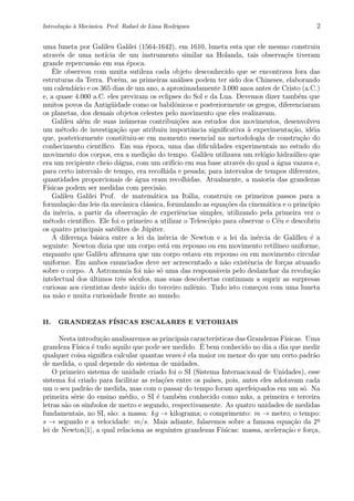 Introdu¸c˜ao `a Mecˆanica. Prof. Rafael de Lima Rodrigues 2
uma luneta por Galileu Galilei (1564-1642), em 1610, luneta esta que ele mesmo construiu
atrav´es de uma not´ıcia de um instrumento similar na Holanda, tais observa¸c˜es tiveram
grande repercuss˜ao em sua ´epoca.
ˆEle observou com muita sutileza cada objeto desconhecido que se encontrava fora das
estruturas da Terra. Por´em, as primeiras an´alises podem ter sido dos Chineses, elaborando
um calend´ario e os 365 dias de um ano, a aproximadamente 3.000 anos antes de Cristo (a.C.)
e, a quase 4.000 a.C. eles previram os eclipses do Sol e da Lua. Devemos dizer tamb´em que
muitos povos da Antig¨uidade como os babilˆonicos e posteriormente os gregos, diferenciaram
os planetas, dos demais objetos celestes pelo movimento que eles realizavam.
Galileu al´em de suas in´umeras contribui¸c˜oes aos estudos dos movimentos, desenvolveu
um m´etodo de investiga¸c˜ao que atribuiu importˆancia signiﬁcativa `a experimenta¸c˜ao, id´eia
que, posteriormente constituiu-se em momento essencial na metodologia de constru¸c˜ao do
conhecimento cient´ıﬁco. Em sua ´epoca, uma das diﬁculdades experimentais no estudo do
movimento dos corpos, era a medi¸c˜ao do tempo. Galileu utilizava um rel´ogio hidra´ulico que
era um recipiente cheio d´agua, com um orif´ıcio em sua base atrav´es do qual a ´agua vazava e,
para certo intervalo de tempo, era recolhida e pesada; para intervalos de tempos diferentes,
quantidades proporcionais de ´agua eram recolhidas. Atualmente, a maioria das grandezas
F´ısicas podem ser medidas com precis˜ao.
Galileu Galilei Prof. de matem´atica na It´alia, construiu os primeiros passos para a
formula¸c˜ao das leis da mecˆanica cl´assica, formulando as equa¸c˜oes da cinem´atica e o princ´ıpio
da in´ercia, a partir da observa¸c˜ao de experiˆencias simples, utilizando pela primeira vez o
m´etodo cient´ıﬁco. Ele foi o primeiro a utilizar o Telesc´opio para observar o C´eu e descobriu
os quatro principais sat´elites de J´upiter.
A diferen¸ca b´asica entre a lei da in´ercia de Newton e a lei da in´ercia de Galilleu ´e a
seguinte: Newton dizia que um corpo est´a em repouso ou em movimento retil´ıneo uniforme,
enquanto que Galileu aﬁrmava que um corpo estava em repouso ou em movimento circular
uniforme. Em ambos enunciados deve ser acrescentado a n˜ao existˆencia de for¸cas atuando
sobre o corpo. A Astronomia foi n˜ao s´o uma das respons´aveis pelo deslanchar da revolu¸c˜ao
intelectual dos ´ultimos trˆes s´eculos, mas suas descobertas continuam a suprir as surpresas
curiosas aos cientistas deste in´ıcio do terceiro milˆenio. Tudo isto come¸cou com uma luneta
na m˜ao e muita curiosidade frente ao mundo.
II. GRANDEZAS F´ISICAS ESCALARES E VETORIAIS
Nesta introdu¸c˜ao analisaremos as principais caracter´ısticas das Grandezas F´ısicas. Uma
grandeza F´ısica ´e tudo aquilo que pode ser medido. ´E bem conhecido no dia a dia que medir
qualquer coisa signiﬁca calcular quantas vezes ´e ela maior ou menor do que um certo padr˜ao
de medida, o qual depende do sistema de unidades.
O primeiro sistema de unidade criado foi o SI (Sistema Internacional de Unidades), esse
sistema foi criado para facilitar as rela¸c˜oes entre os pa´ıses, pois, antes eles adotavam cada
um o seu padr˜ao de medida, mas com o passar do tempo foram aperfei¸coados em um s´o. Na
primeira s´erie do ensino m´edio, o SI ´e tamb´em conhecido como mks, a primeira e terceira
letras s˜ao os s´ımbolos de metro e segundo, respectivamente. As quatro unidades de medidas
fundamentais, no SI, s˜ao: a massa: kg → kilograma; o comprimento: m → metro; o tempo:
s → segundo e a velocidade: m/s. Mais adiante, falaremos sobre a famosa equa¸c˜ao da 2a
lei de Newton[1], a qual relaciona as seguintes grandezas F´ısicas: massa, acelera¸c˜ao e for¸ca,
 