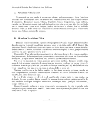 Introdu¸c˜ao `a Mecˆanica. Prof. Rafael de Lima Rodrigues 4
A. Grandeza F´ısica Escalar
Na matem´atica, um escalar ´e apenas um n´umero real ou complexo. Uma Grandeza
Escalar F´ısica ´e aquela que basta um n´umero real e uma unidade para ﬁcar completamente
determinada. Exemplos: massa, volume, densidade, tempo, temperatura, carga el´etrica,
energia, etc. No caso da massa vocˆe poderia imaginar que estaria em uma feira livre pedindo
para o comerciante 2kg de arroz integral, onde o escalar seria o n´umero dois e a unidade
de massa seria kg. Esta solicita¸c˜ao seria imediatamente atendida desde que o comerciante
tivesse uma balan¸ca para medir a massa.
B. Grandeza Vetorial em F´ısica
Primeiro vamos considerar a seguinte situa¸c˜ao pr´atica: Camila chegou 10 minutos antes
da aula come¸car e encontrou Adriana querendo saber se ela tinha visto o Prof. Rafael. Ela
respondeu dizendo simplesmete que o viu passar em frente `a sua casa no carro a aproximada-
mente 40km/h. Adriana, notou que a informa¸c˜ao estava incompleta e, ent˜ao, perguntou qual
a dire¸c˜ao em que o professor estava indo?
Coment´ario: Uma informa¸c˜ao completa sobre a velocidade do carro deve conter o m´odulo,
dire¸c˜ao e sentido. Todas as grandezas que se comportam como a velocidade s˜ao denominadas
de vetores. A seguir vamos introduzir uma deﬁni¸c˜ao de vetor em matem´atica.
Um vetor em matem´atica ´e uma grandeza que possui: m´odulo, dire¸c˜ao e sentido, cuja
soma de dois vetores e o produto de um escalar por um vetor resultam em outros vetores (e
satisfazem a certas propriedades, que ser˜ao analisadas na subse¸c˜ao 2.4). O s´ımbolo de um
vetor ´e uma letra com uma seta em cima, a saber, A (Lˆe-se vetor a).
Veremos tamb´em que se for dado o m´odulo e a dire¸c˜ao de um vetor podemos calcular as
suas componentes e, inclusive, identiﬁcaremos o sentido. H´a outras deﬁni¸c˜oes de vetor, no
entanto, n˜ao ser˜ao discutidas aqui.
Se A e B s˜ao vetores =⇒ A + B e cA tamb´em s˜ao vetores, onde c ´e um escalar. A
deﬁni¸c˜ao de uma grandeza F´ısica vetorial ´e a mesma da matem´atica, por´em acrescida de
uma unidade, como por exemplos: velocidade, acelera¸c˜ao, for¸ca , posi¸c˜ao, deslocamento,
campo el´etrico, etc.
Geometricamente, deﬁne-se o vetor como sendo um segmento de reta orientada, cujo
comprimento representa o seu m´odulo. Neste caso, uma representa¸c˜ao geom´etrica de um
certo vetor E seria a seguinte:
0 2 4 6 8 10
0
2
4
6
8
10
E
 