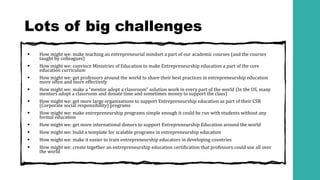 Lots of big challenges
▪ How might we: make teaching an entrepreneurial mindset a part of our academic courses (and the courses
taught by colleagues)
▪ How might we: convince Ministries of Education to make Entrepreneurship education a part of the core
education curriculum
▪ How might we: get professors around the world to share their best practices in entrepreneurship education
more often and more effectively
▪ How might we: make a “mentor adopt a classroom” solution work in every part of the world (In the US, many
mentors adopt a classroom and donate time and sometimes money to support the class)
▪ How might we: get more large organizations to support Entrepreneurship education as part of their CSR
(Corporate social responsibility) programs
▪ How might we: make entrepreneurship programs simple enough it could be run with students without any
formal education
▪ How might we: get more international donors to support Entrepreneurship Education around the world
▪ How might we: build a template for scalable programs in entrepreneurship education
▪ How might we: make it easier to train entrepreneurship educators in developing countries
▪ How might we: create together an entrepreneurship education certification that professors could use all over
the world
 