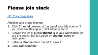 Please join slack
http://tiny.cc/geslack
And join your group channel
1. Click Channel browser at the top of your left sidebar. If
you don't see this option, click More to find it.
2. Browse the list of public channels in your workspace, or
use the search bar to search by channel name or
description.
3. Select a channel from the list to view it.
4. Click Join Channel.
 