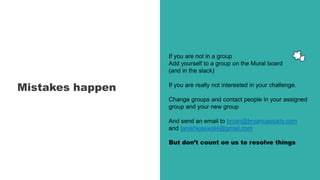 Mistakes happen
If you are not in a group
Add yourself to a group on the Mural board
(and in the slack)
If you are really not interested in your challenge.
Change groups and contact people in your assigned
group and your new group
And send an email to bryan@bryancassady.com
and tanishkjaswal4@gmail.com
But don’t count on us to resolve things
 