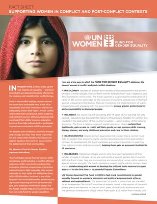FACT SHEET:
SUPPORTING WOMEN IN CONFLICT AND POST-CONFLICT CONTEXTS




                                                     Here are a few ways in which the FUND FOR GENDER EQUALITY addresses the


IN
                                                     issue of women in conflict and post-conflict situations:
         MODERN WAR, civilians make up the
         vast majority of casualties — and wom-      P IN COLOMBIA, decades of warfare have resulted in the displacement and poverty
en and girls are disproportionately affected by      of nearly 3 million people, many of them women and girls from rural, indigenous, and
the violence and instability that conflict brings.   Afro-Colombian communities. The Fund’s grantee is supporting the mobilization of a
                                                     cadre of 180 women advocates for the inclusion of women’s perspectives in the fight
Even in non-conflict settings, women around
                                                     against unequal land distribution. They are monitoring the implementation of public
the world face inequitable laws, a lack of ac-
                                                     programmes and engaging with the government to ensure greater protections for
countability and weak institutions that do not
                                                     and accountability to displaced people.
adequately protect their rights. Armed conflict
and its aftermath compounds these problems,          P IN LIBERIA, the country is still recovering after 14 years of civil war that not only
and confronts women with circumstances that          caused casualties, but disrupted the nation’s infrastructure. Notably, for women, this
can impact their ability to access education,        resulted in the destruction of the country’s markets — a cornerstone of the national
become financially independent or participate        economy. The Fund is helping rural and market women in Liberia reclaim their
in governance and peace building processes.          livelihoods, gain access to credit, sell their goods, access business skills training,
                                                     literacy classes, and early childhood education and care for their children.
Yet despite such conditions, women’s strength
and courage are clear. They strive to provide
                                                     P IN AFGHANISTAN, despite certain legal protections under Sharia, women must
for and protect their families; they speak out
                                                     fight to reclaim their economic rights. As the nation transitions from post-conflict
against injustice; they work for peace and for
                                                     recovery to development, the Fund’s grantees are supporting women in asserting
the betterment of their communities.
                                                     their rights to inherit and own property, helping them gain an economic foothold in
                                                     10 provinces.
UN Women’s Fund for Gender Equality
supports their efforts.
                                                     P IN LEBANON, Palestinian refugee women who have seen generations of their
The Fund helps women from all corners of the         families struggle in refugee camps are pushing back against gender discrimination.
developing world including in conflict-affected      With the Fund’s help, they are documenting and prosecuting human rights violations
and post-conflict countries by underwriting          against women and girls. The Fund’s grantee is supporting the call for women’s lead-
innovative, effective programmes at local and        ership, collaborating with women to develop the skill and tools necessary to gain
national levels to fight inequality, help women      access — for the first time — to powerful Popular Committees.
advocate for their rights and better their lives.
                                                     UN Women launched The Fund in 2009 to fast-track commitments to gender
With USD 69 million, the Fund is one of the
                                                     equality focused on women’s economic and political empowerment at local,
largest in the world dedicated to advancing the
                                                     national and regional levels. The assessment of grants is conducted, per mandate,
rights and improving the lives of women and
                                                     by an independent Technical Committee of experts based in the regions of the world
girls. (For additional information please visit
                                                     where grants are awarded. In the two short years of the Fund’s existence and with
the Fund’s website: http:/  /www.unwomen.org/
                                                     the generous contributions of $65 million from Spain, $3.5 million from Norway, and
how-we-work/fund-for-gender-equality/).
                                                                                                                           continued on back
 