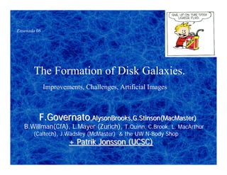 Ensenada 08




       The Formation of Disk Galaxies.
              Improvements, Challenges, Artificial Images



          F.Governato,AlysonBrooks,G.Stinson(MacMaster)
   B.Willman(CfA), L.Mayer (Zurich), T.Quinn, C.Brook, L. MacArthur
       (Caltech), J.Wadsley (McMaster) & the UW N-Body Shop
                      + Patrik Jonsson (UCSC)
 