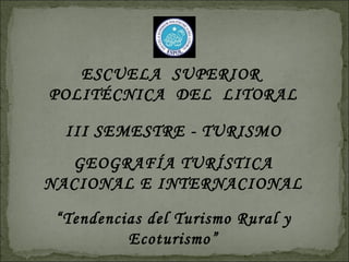 ESCUELA SUPERIOR
POLITÉCNICA DEL LITORAL

  III SEMESTRE - TURISMO
  GEOGRAFÍA TURÍSTICA
NACIONAL E INTERNACIONAL

 “Tendencias del Turismo Rural y
          Ecoturismo”
 