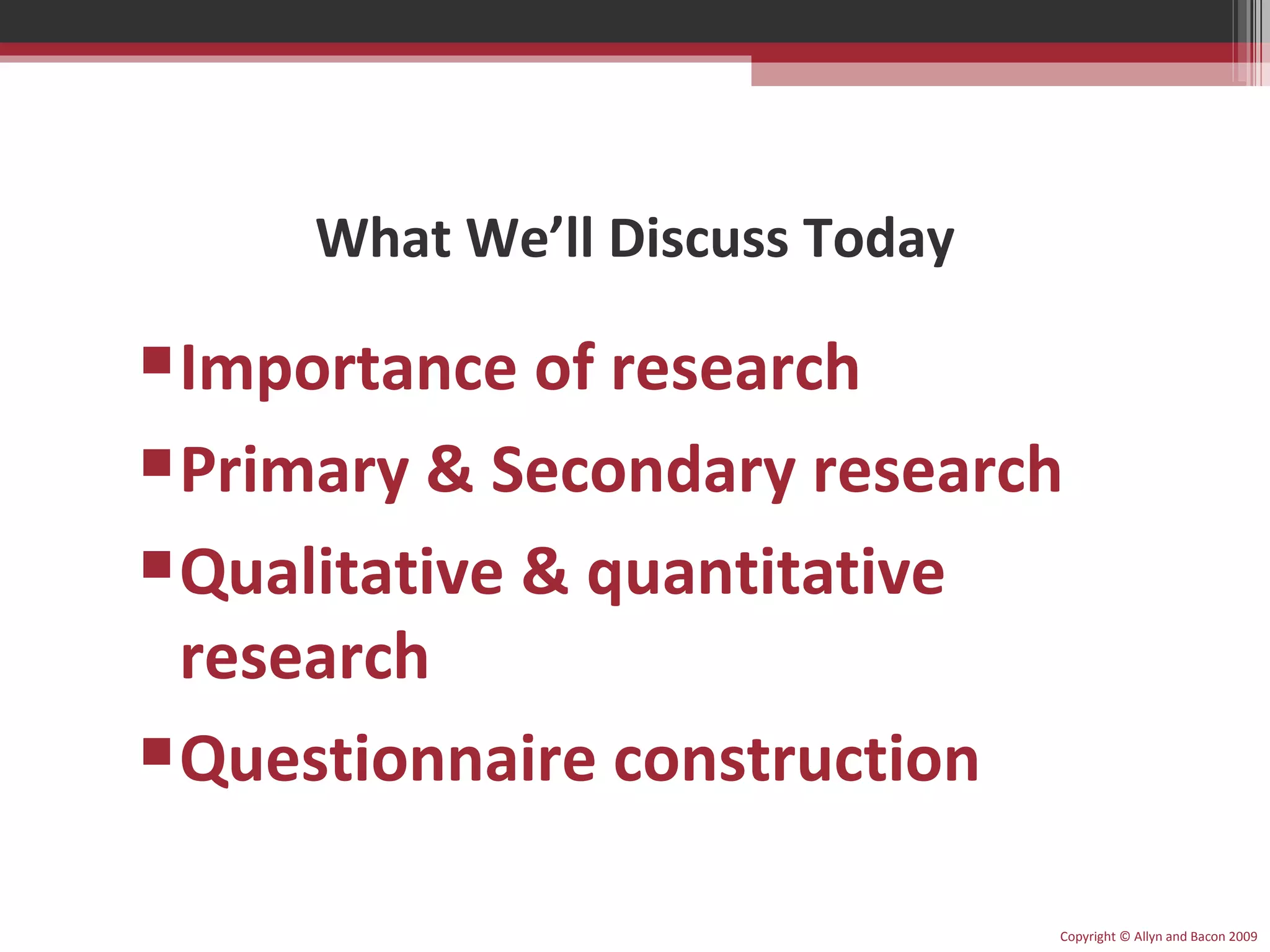 What We’ll Discuss Today Importance of research Primary & Secondary research Qualitative & quantitative research Questionnaire construction Copyright © Allyn and Bacon 2009